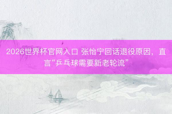 2026世界杯官网入口 张怡宁回话退役原因，直言“乒乓球需要新老轮流”