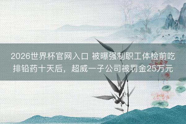 2026世界杯官网入口 被曝强制职工体检前吃排铅药十天后，超威一子公司被罚金25万元