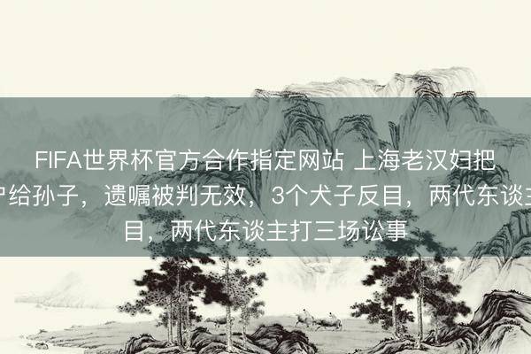 FIFA世界杯官方合作指定网站 上海老汉妇把屋子提前过户给孙子，遗嘱被判无效，3个犬子反目，两代东谈主打三场讼事