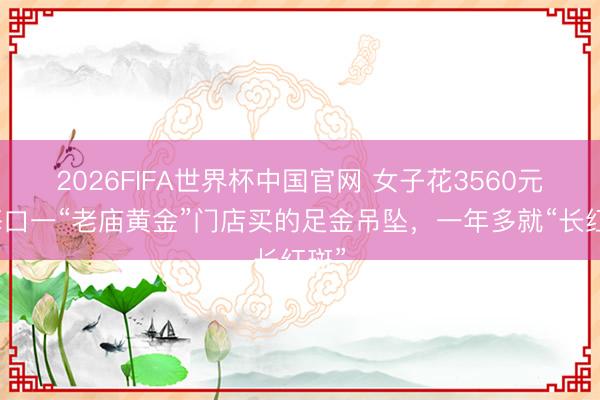 2026FIFA世界杯中国官网 女子花3560元在海口一“老庙黄金”门店买的足金吊坠，一年多就“长红斑”