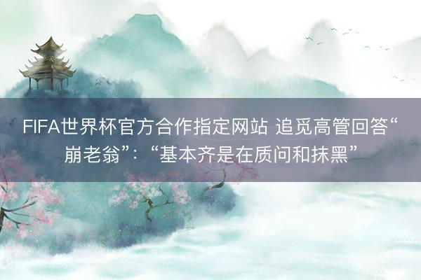 FIFA世界杯官方合作指定网站 追觅高管回答“崩老翁”：“基本齐是在质问和抹黑”