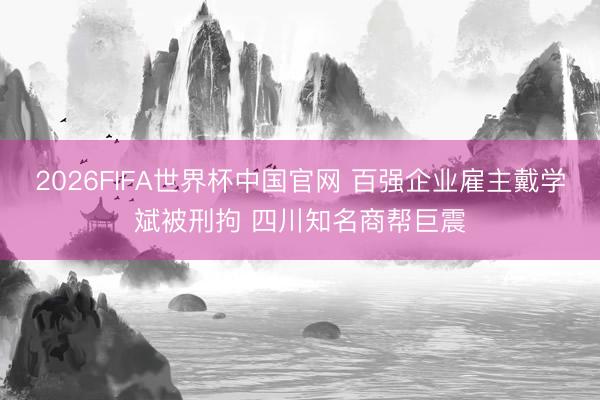 2026FIFA世界杯中国官网 百强企业雇主戴学斌被刑拘 四川知名商帮巨震