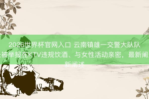 2026世界杯官网入口 云南镇雄一交警大队队长被举报在KTV违规饮酒、与女性活动亲密，最新阐述