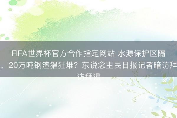 FIFA世界杯官方合作指定网站 水源保护区隔壁，20万吨钢渣猖狂堆？东说念主民日报记者暗访拜谒