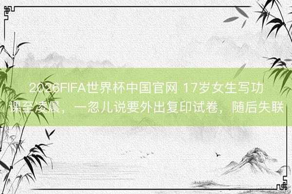 2026FIFA世界杯中国官网 17岁女生写功课至凌晨，一忽儿说要外出复印试卷，随后失联