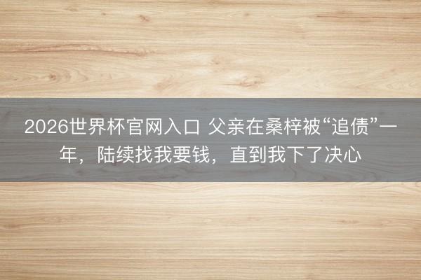 2026世界杯官网入口 父亲在桑梓被“追债”一年，陆续找我要钱，直到我下了决心