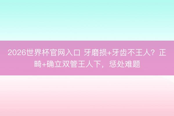2026世界杯官网入口 牙磨损+牙齿不王人？正畸+确立双管王人下，惩处难题