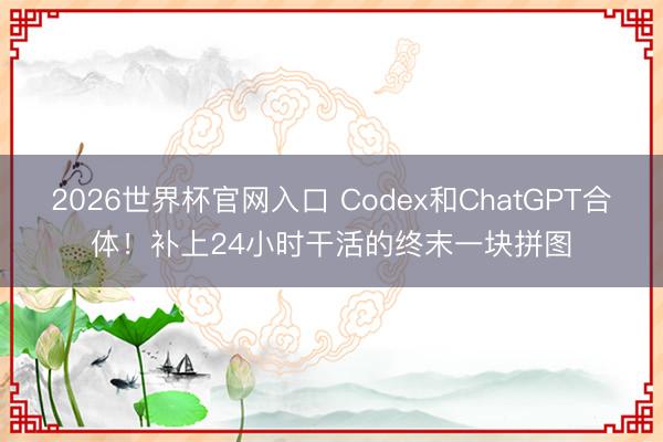 2026世界杯官网入口 Codex和ChatGPT合体!补上24小时干活的终末一块拼图