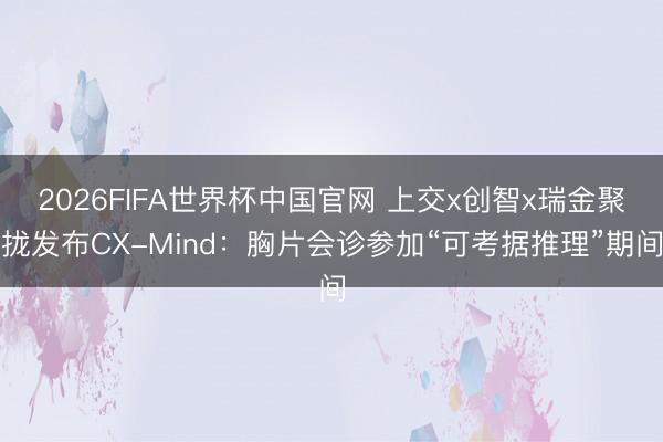 2026FIFA世界杯中国官网 上交x创智x瑞金聚拢发布CX-Mind：胸片会诊参加“可考据推理”期间