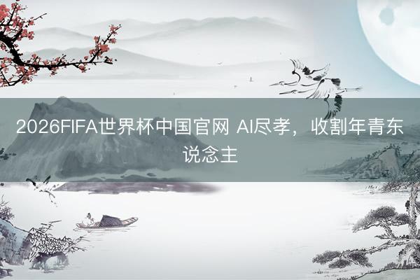2026FIFA世界杯中国官网 AI尽孝,收割年青东说念主