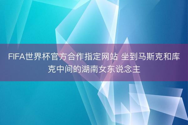 FIFA世界杯官方合作指定网站 坐到马斯克和库克中间的湖南女东说念主