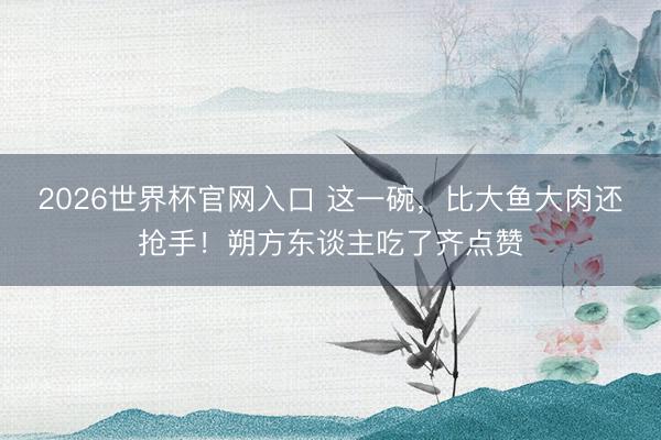 2026世界杯官网入口 这一碗，比大鱼大肉还抢手！朔方东谈主吃了齐点赞