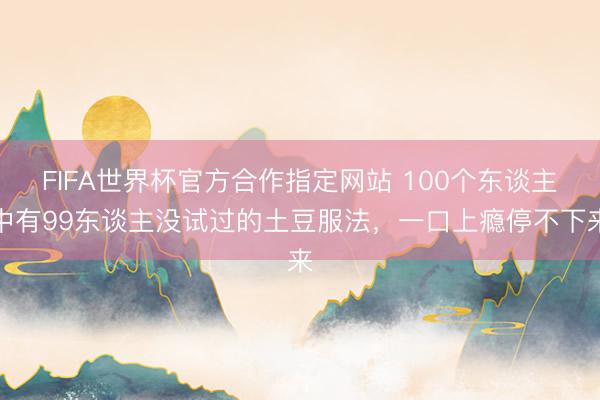 FIFA世界杯官方合作指定网站 100个东谈主中有99东谈主没试过的土豆服法，一口上瘾停不下来