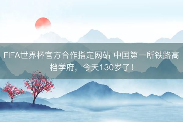 FIFA世界杯官方合作指定网站 中国第一所铁路高档学府，今天130岁了！
