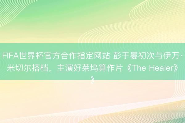 FIFA世界杯官方合作指定网站 彭于晏初次与伊万·米切尔搭档，主演好莱坞算作片《The Healer》