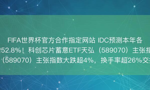 FIFA世界杯官方合作指定网站 IDC预测本年各人半导体收入同比大增52.8%！科创芯片蓄意ETF天弘（589070）主张指数大跌超4%，换手率超26%交投活跃