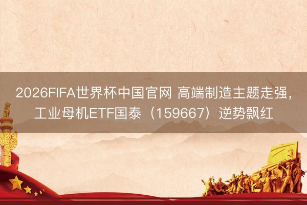 2026FIFA世界杯中国官网 高端制造主题走强，工业母机ETF国泰（159667）逆势飘红