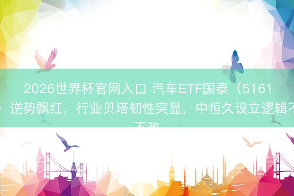 2026世界杯官网入口 汽车ETF国泰(516110)逆势飘红,行业贝塔韧性突显,中恒久设立逻辑不改
