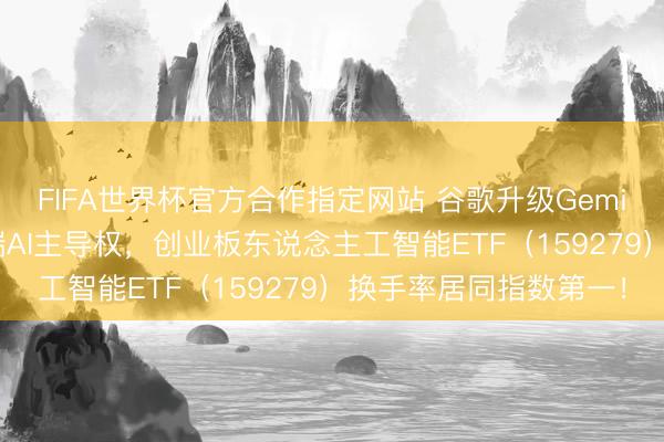 FIFA世界杯官方合作指定网站 谷歌升级Gemini，与苹果篡夺移动端AI主导权，创业板东说念主工智能ETF（159279）换手率居同指数第一！