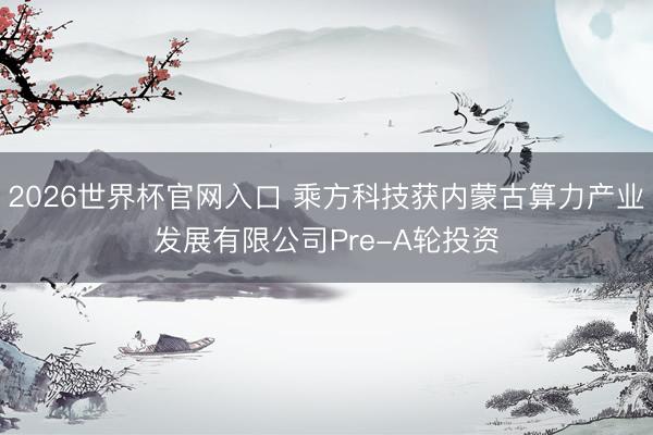 2026世界杯官网入口 乘方科技获内蒙古算力产业发展有限公司Pre-A轮投资