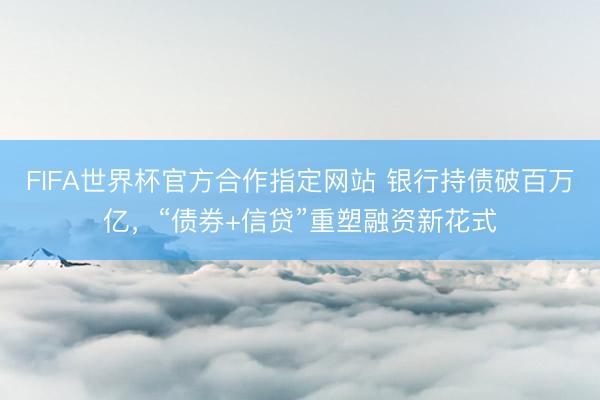 FIFA世界杯官方合作指定网站 银行持债破百万亿，“债券+信贷”重塑融资新花式
