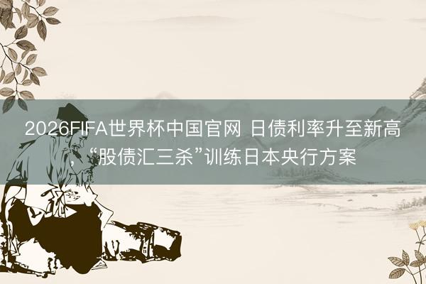 2026FIFA世界杯中国官网 日债利率升至新高,“股债汇三杀”训练日本央行方案