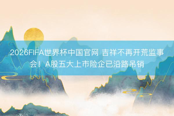 2026FIFA世界杯中国官网 吉祥不再开荒监事会！A股五大上市险企已沿路吊销