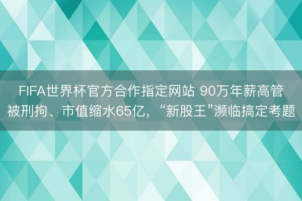 FIFA世界杯官方合作指定网站 90万年薪高管被刑拘、市值缩水65亿，“新股王”濒临搞定考题
