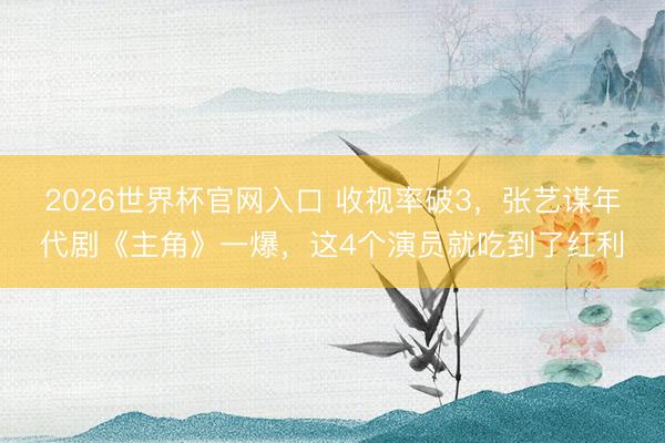 2026世界杯官网入口 收视率破3，张艺谋年代剧《主角》一爆，这4个演员就吃到了红利