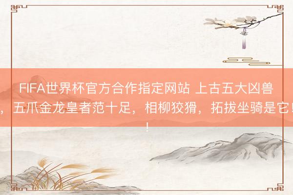 FIFA世界杯官方合作指定网站 上古五大凶兽，五爪金龙皇者范十足，相柳狡猾，拓拔坐骑是它！