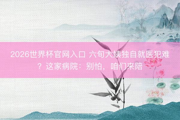 2026世界杯官网入口 六旬大姨独自就医犯难？这家病院：别怕，咱们来陪