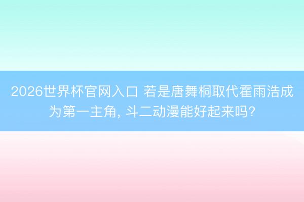 2026世界杯官网入口 若是唐舞桐取代霍雨浩成为第一主角, 斗二动漫能好起来吗?