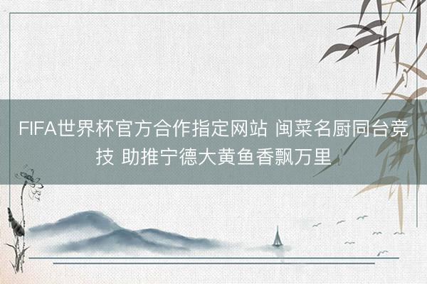 FIFA世界杯官方合作指定网站 闽菜名厨同台竞技 助推宁德大黄鱼香飘万里