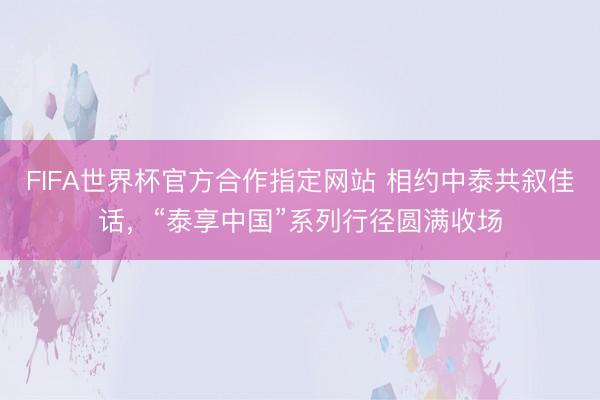 FIFA世界杯官方合作指定网站 相约中泰共叙佳话，“泰享中国”系列行径圆满收场
