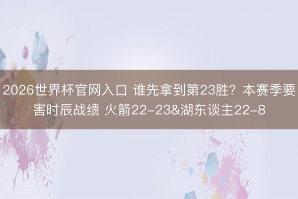 2026世界杯官网入口 谁先拿到第23胜？本赛季要害时辰战绩 火箭22-23&湖东谈主22-8