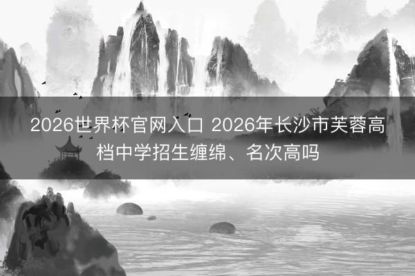 2026世界杯官网入口 2026年长沙市芙蓉高档中学招生缠绵、名次高吗