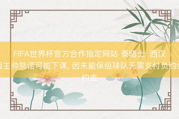 FIFA世界杯官方合作指定网站 泰晤士: 西汉姆主帅努诺可能下课, 因未能保级球队无需支付负约金