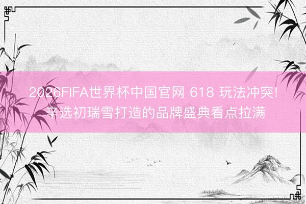 2026FIFA世界杯中国官网 618 玩法冲突! 辛选初瑞雪打造的品牌盛典看点拉满