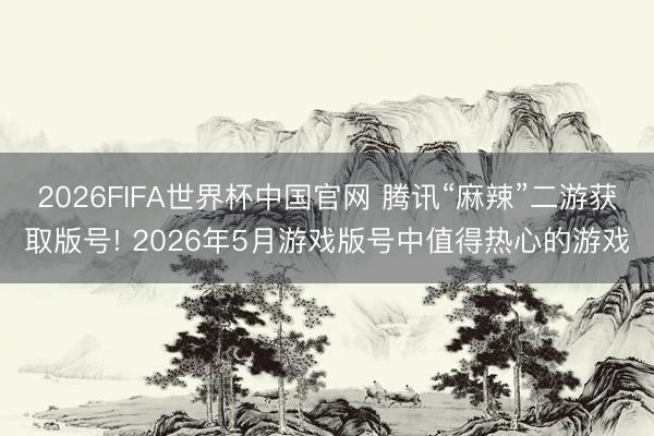 2026FIFA世界杯中国官网 腾讯“麻辣”二游获取版号! 2026年5月游戏版号中值得热心的游戏