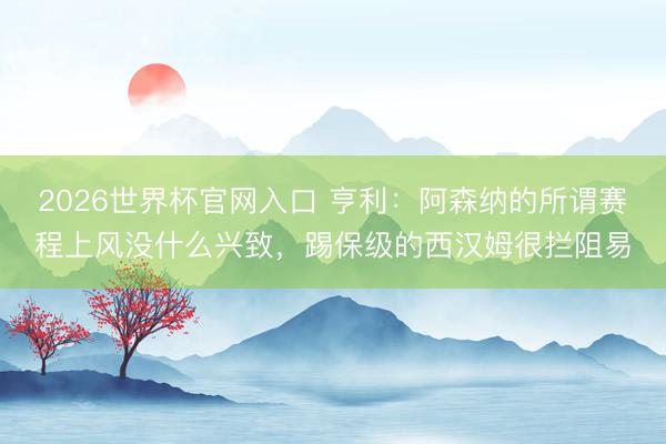 2026世界杯官网入口 亨利：阿森纳的所谓赛程上风没什么兴致，踢保级的西汉姆很拦阻易