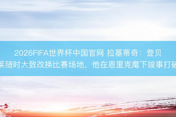2026FIFA世界杯中国官网 拉基蒂奇：登贝莱随时大致改换比赛场地，他在恩里克麾下竣事打破