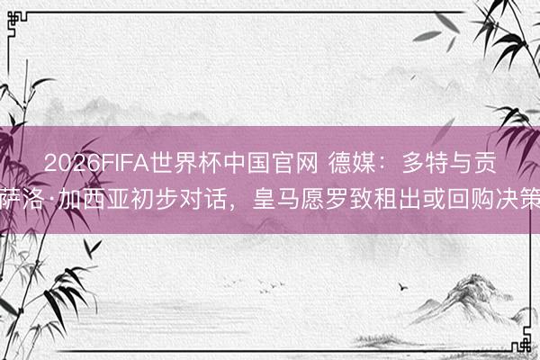 2026FIFA世界杯中国官网 德媒：多特与贡萨洛·加西亚初步对话，皇马愿罗致租出或回购决策