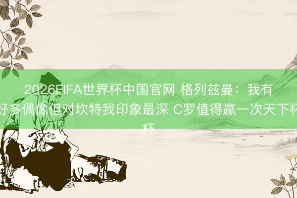 2026FIFA世界杯中国官网 格列兹曼：我有好多偶像但对坎特我印象最深 C罗值得赢一次天下杯