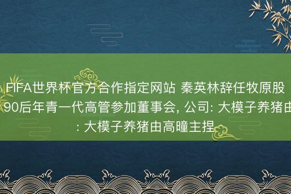 FIFA世界杯官方合作指定网站 秦英林辞任牧原股份董事长, 90后年青一代高管参加董事会, 公司: 大模子养猪由高曈主捏