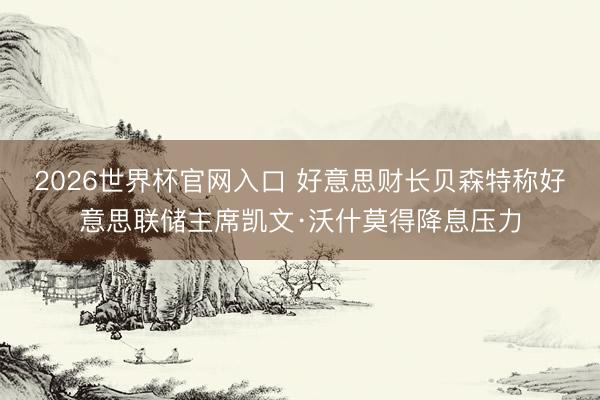 2026世界杯官网入口 好意思财长贝森特称好意思联储主席凯文·沃什莫得降息压力