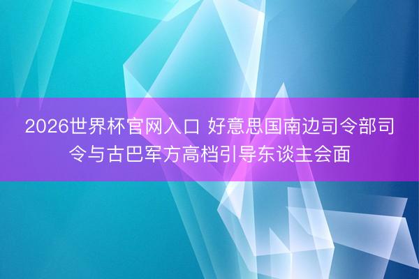 2026世界杯官网入口 好意思国南边司令部司令与古巴军方高档引导东谈主会面