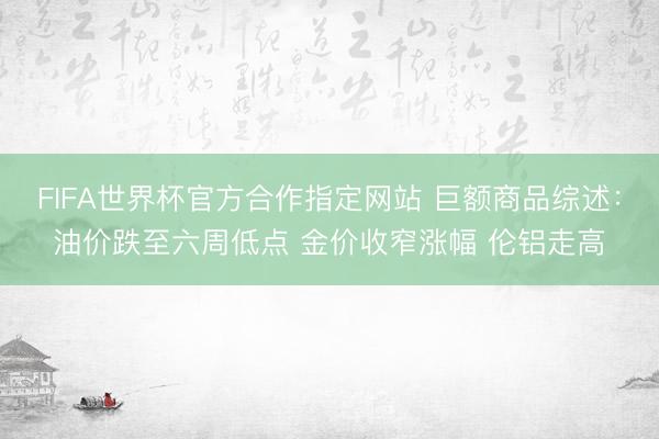 FIFA世界杯官方合作指定网站 巨额商品综述：油价跌至六周低点 金价收窄涨幅 伦铝走高
