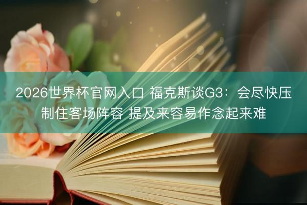 2026世界杯官网入口 福克斯谈G3:会尽快压制住客场阵容 提及来容易作念起来难