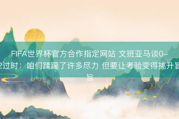 FIFA世界杯官方合作指定网站 文班亚马谈0-2过时:咱们蹂躏了许多尽力 但要让考验变得挑升旨