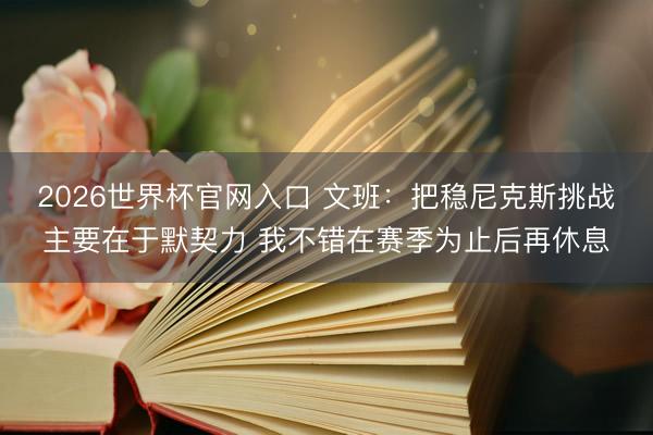 2026世界杯官网入口 文班:把稳尼克斯挑战主要在于默契力 我不错在赛季为止后再休息